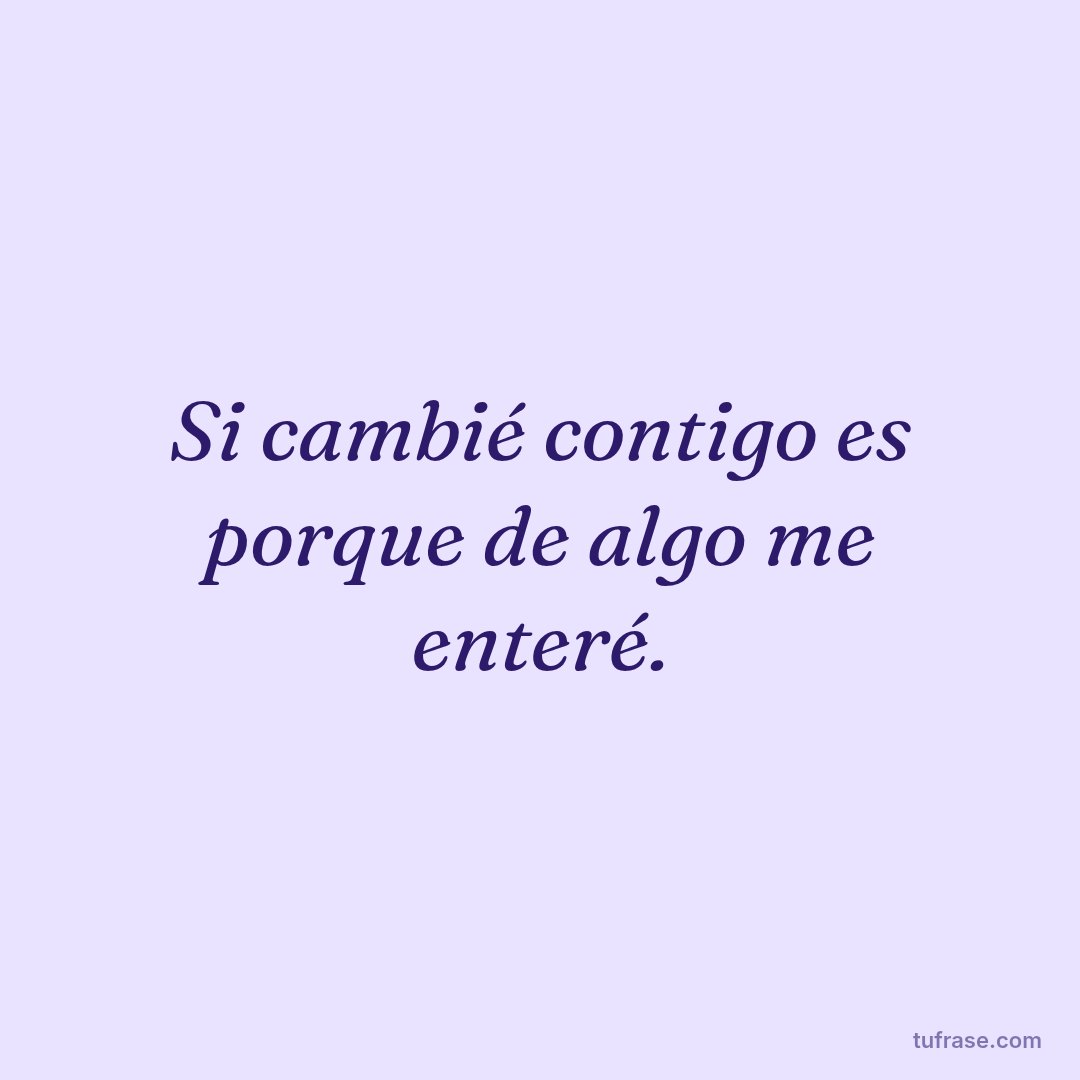 Si cambié contigo es porque de algo me enteré.