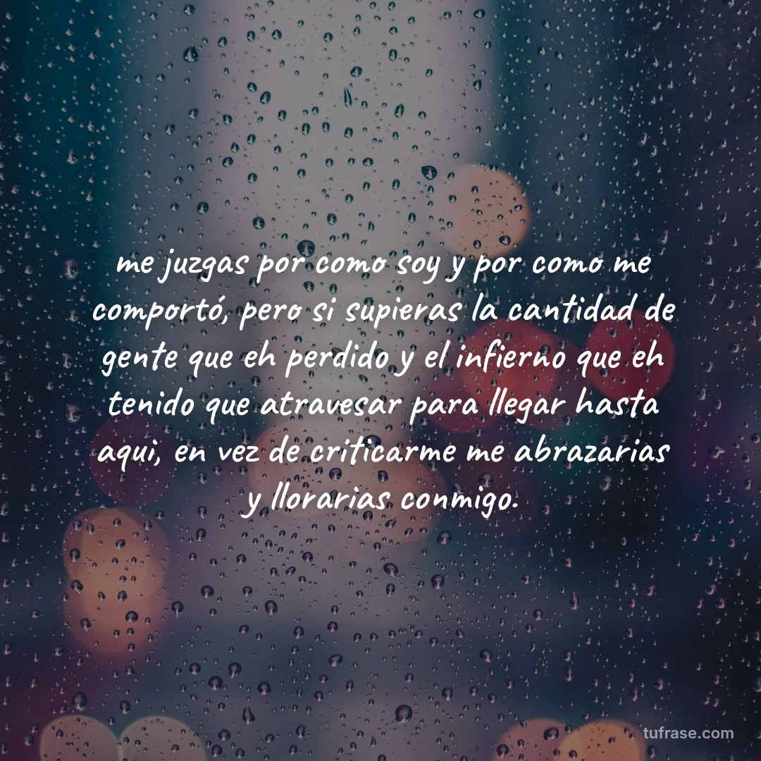 me juzgas por como soy y por como me comportó, pero si supieras la cantidad de gente que eh perdido y el infierno que eh tenido que atravesar para llegar hasta aqui, en vez de criticarme me abrazarias y llorarias conmigo.