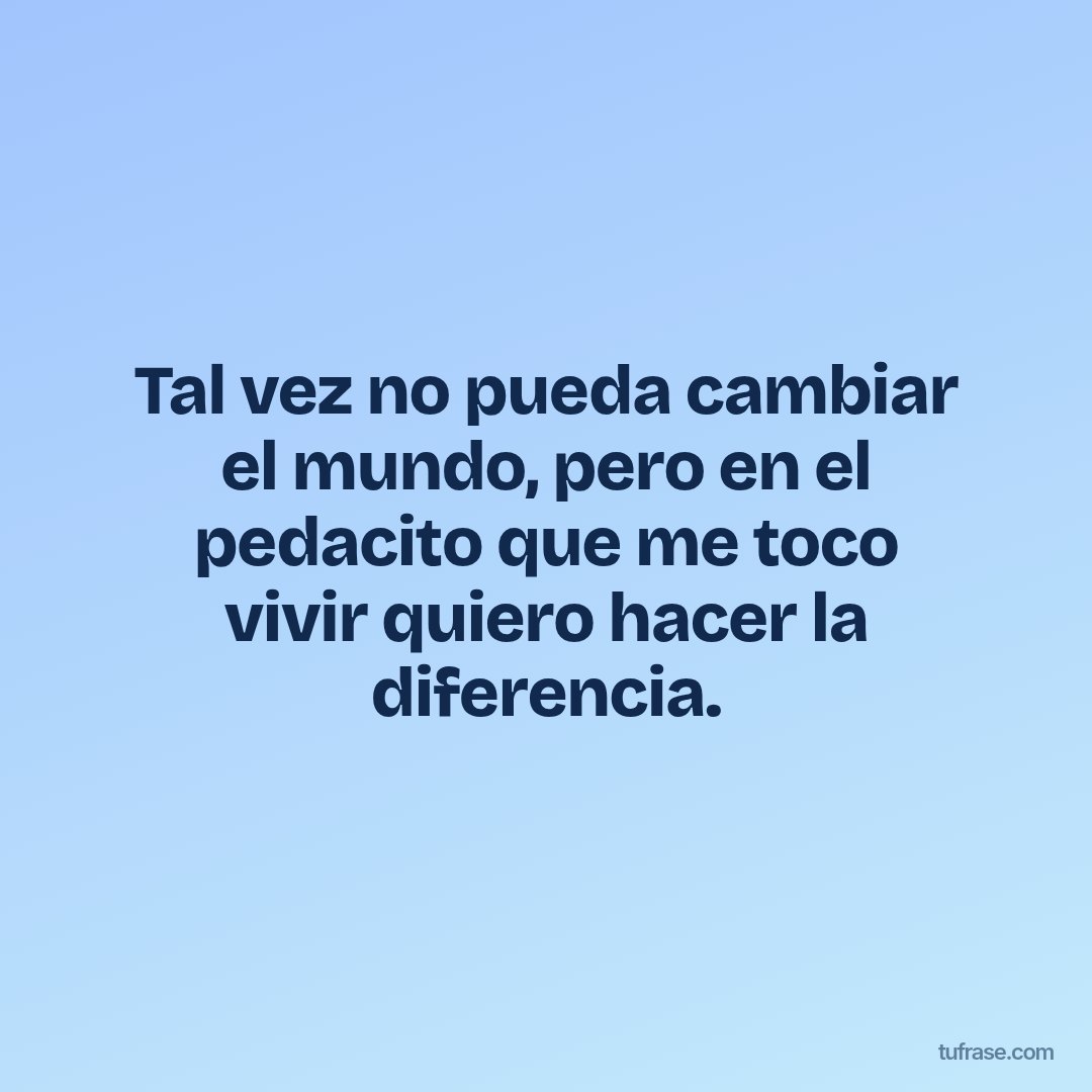 Tal vez no pueda cambiar el mundo, pero en el pedacito que me toco vivir quiero hacer la diferencia.