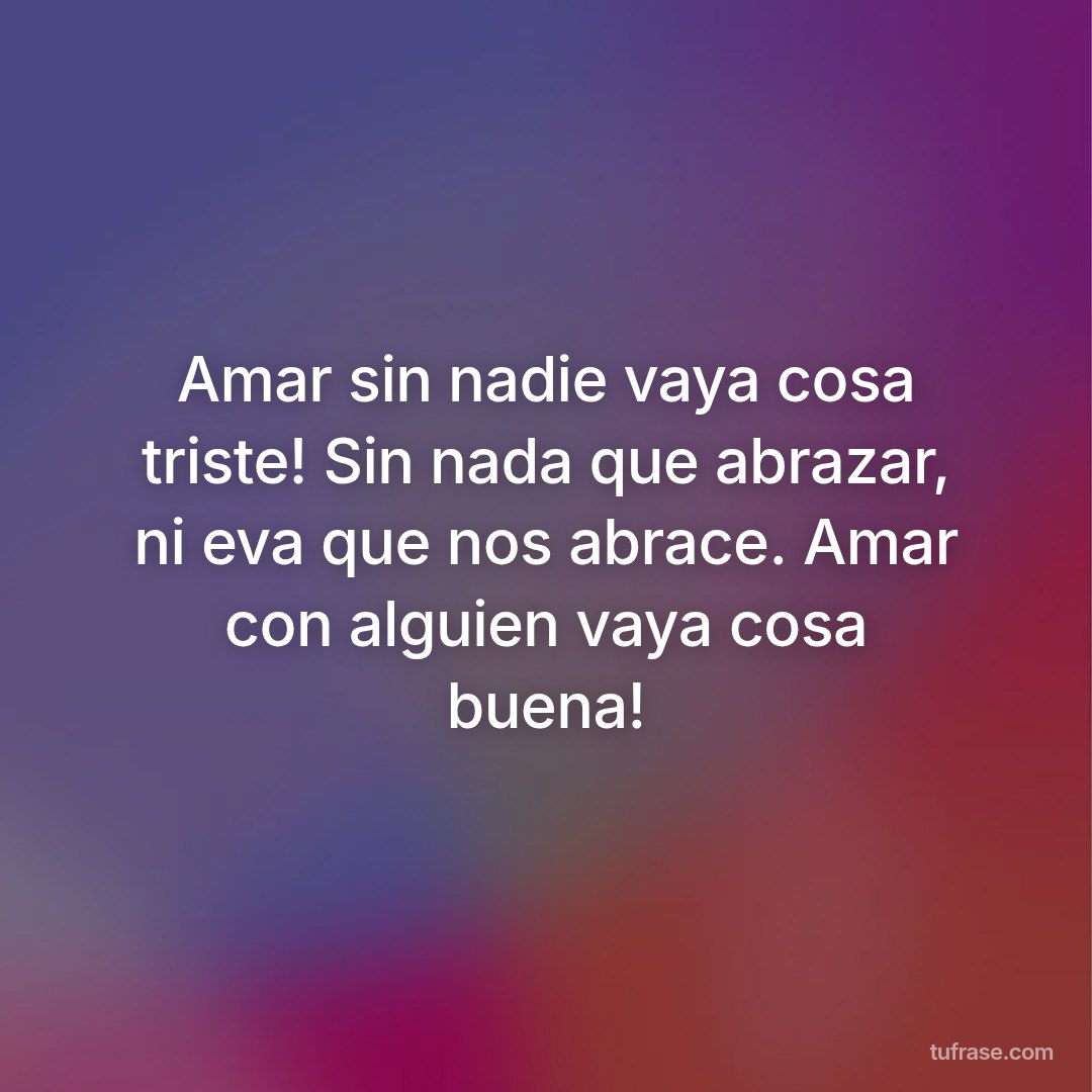 Amar sin nadie vaya cosa triste! Sin nada que abrazar, ni eva que nos abrace. Amar con alguien vaya cosa buena!