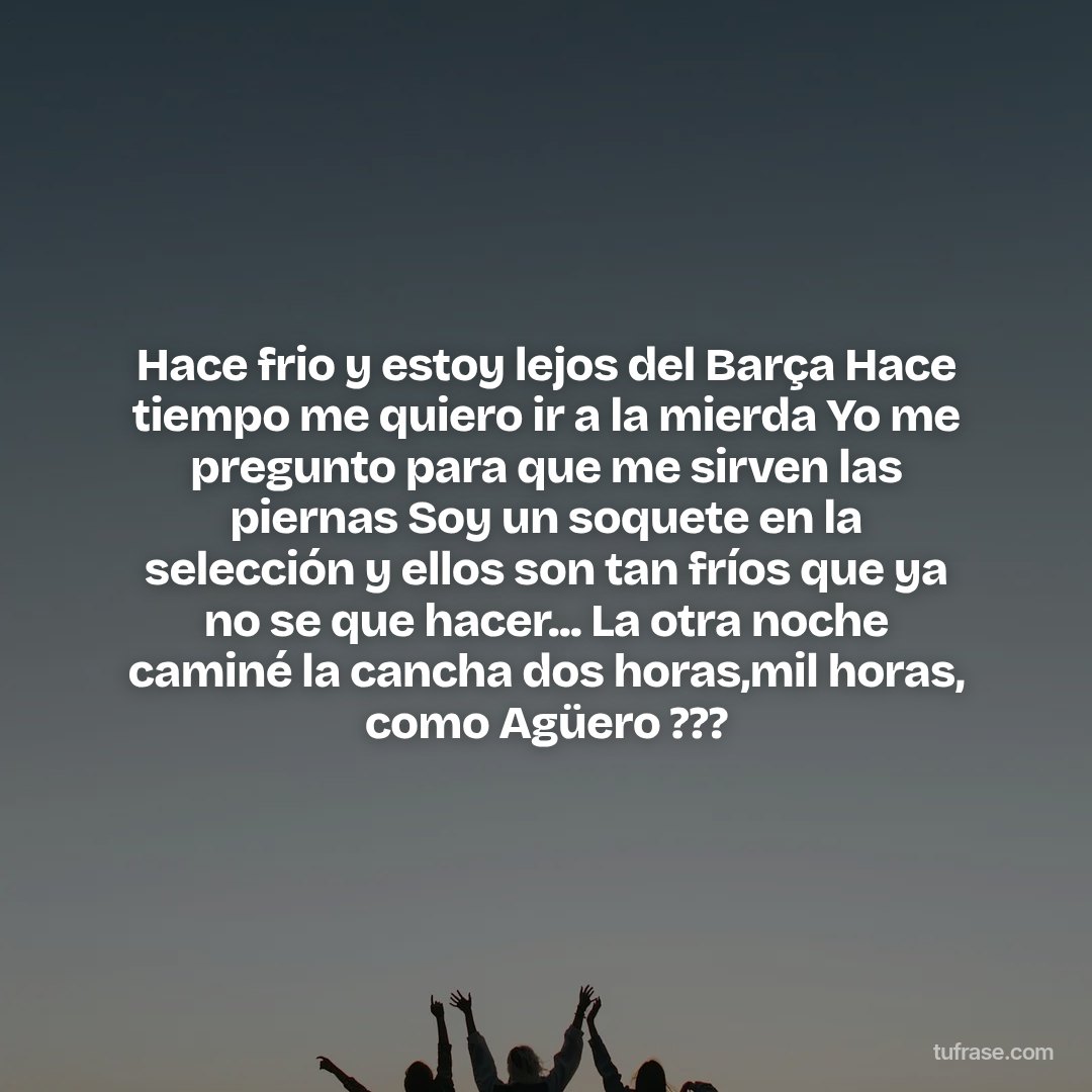 Hace frio y estoy lejos del Barça Hace tiempo me quiero ir a la mierda Yo me pregunto para que me sirven las piernas Soy un soquete en la selección y ellos son tan fríos que ya no se que hacer... La otra noche caminé la cancha dos horas,mil horas, como Agüero ???