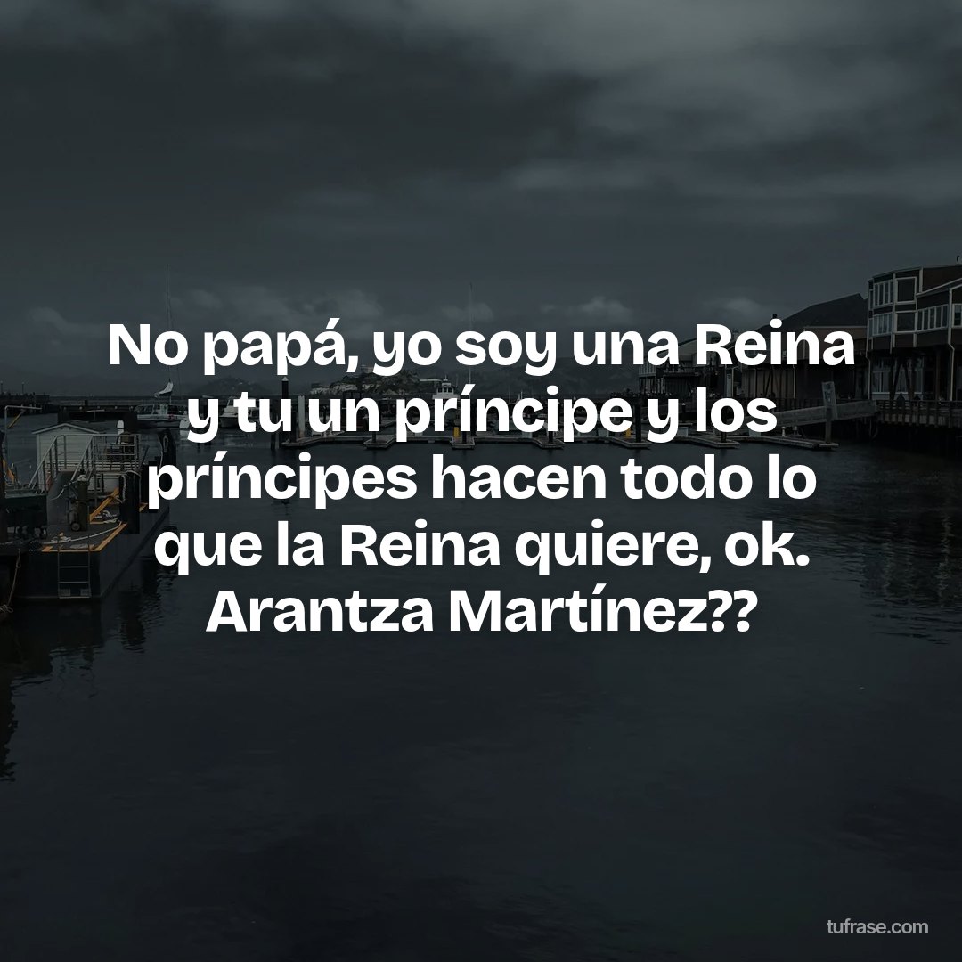 No papá, yo soy una Reina y tu un príncipe y los príncipes hacen todo lo que la Reina quiere, ok. Arantza Martínez??