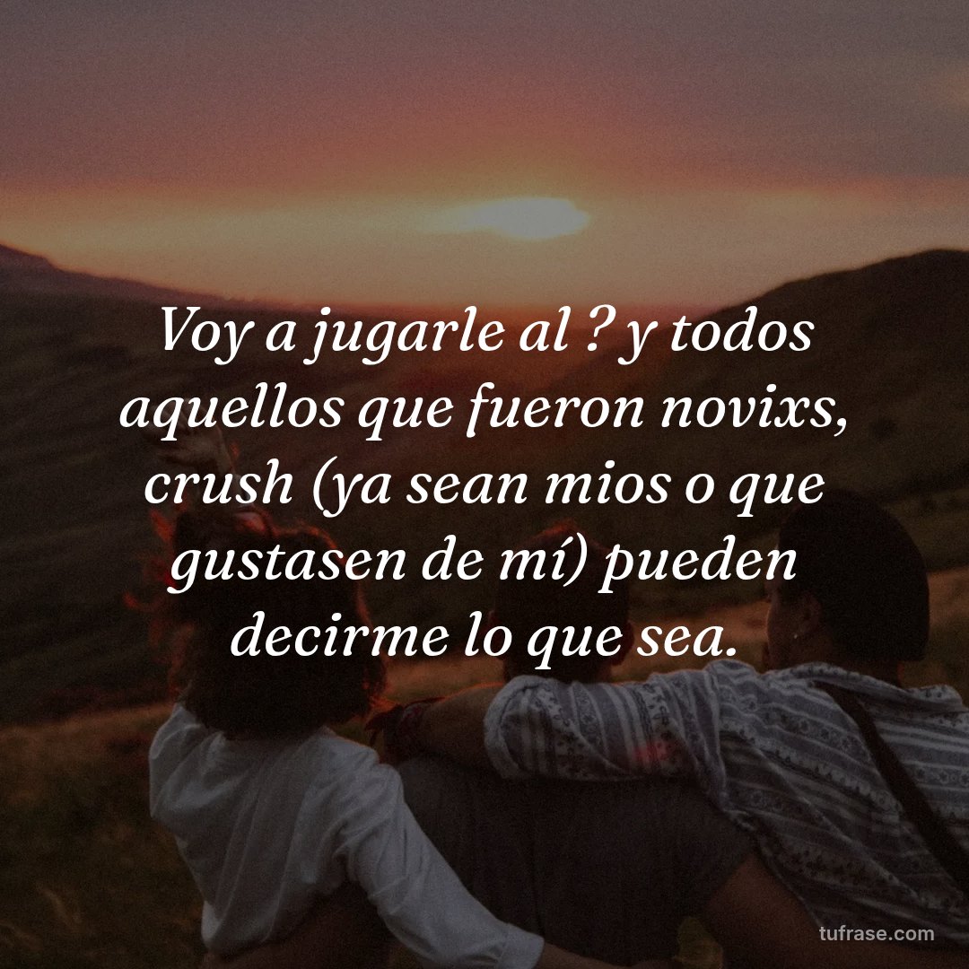 Voy a jugarle al ? y todos aquellos que fueron novixs, crush (ya sean mios o que gustasen de mí) pueden decirme lo que sea.