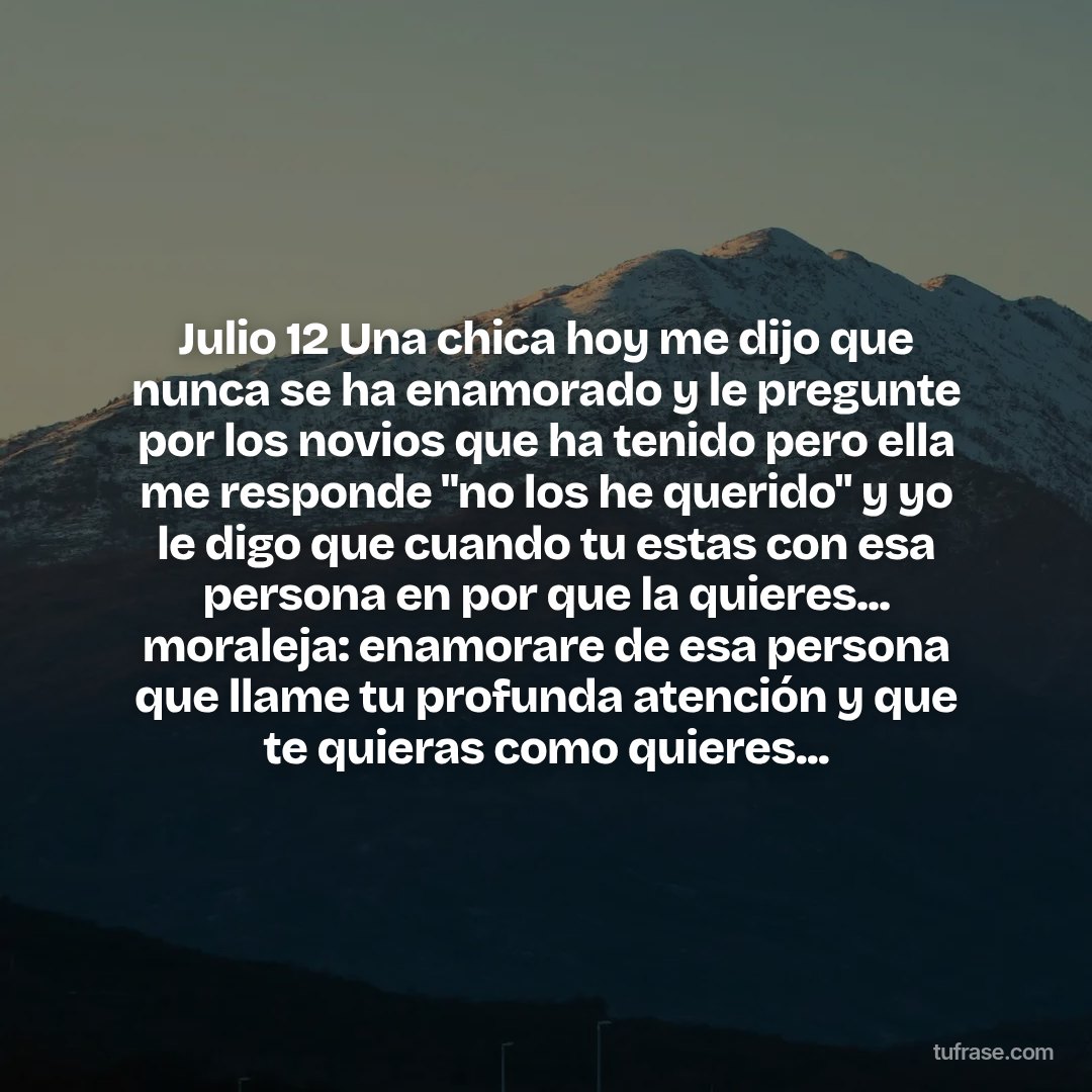 Julio 12 Una chica hoy me dijo que nunca se ha enamorado y le pregunte por los novios que ha tenido pero ella me responde "no los he querido" y yo le digo que cuando tu estas con esa persona en por que la quieres... moraleja: enamorare de esa persona que llame tu profunda atención y que te quieras como quieres...