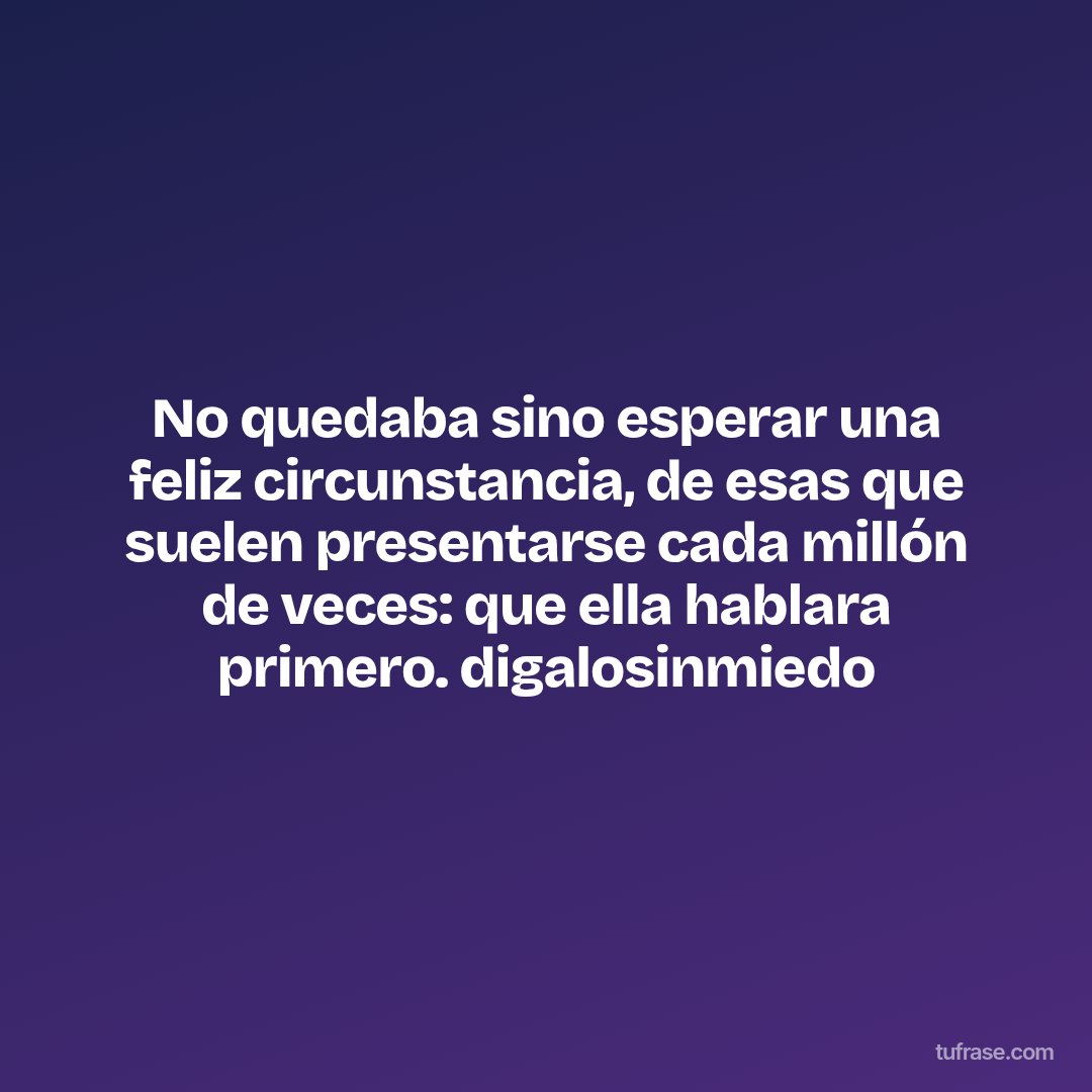 No quedaba sino esperar una feliz circunstancia, de esas que suelen presentarse cada millón de veces: que ella hablara primero. digalosinmiedo