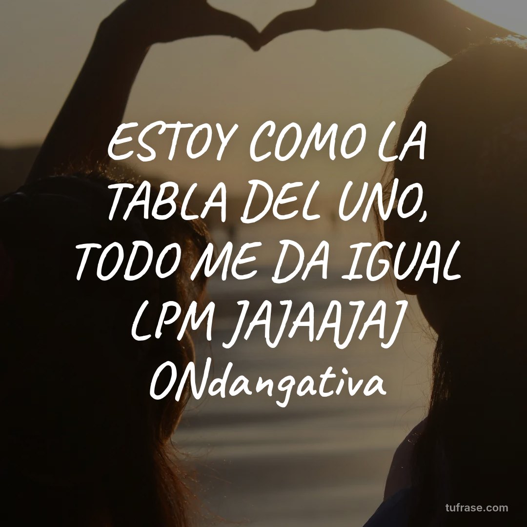 ESTOY COMO LA TABLA DEL UNO, TODO ME DA IGUAL LPM JAJAAJAJ ONdangativa