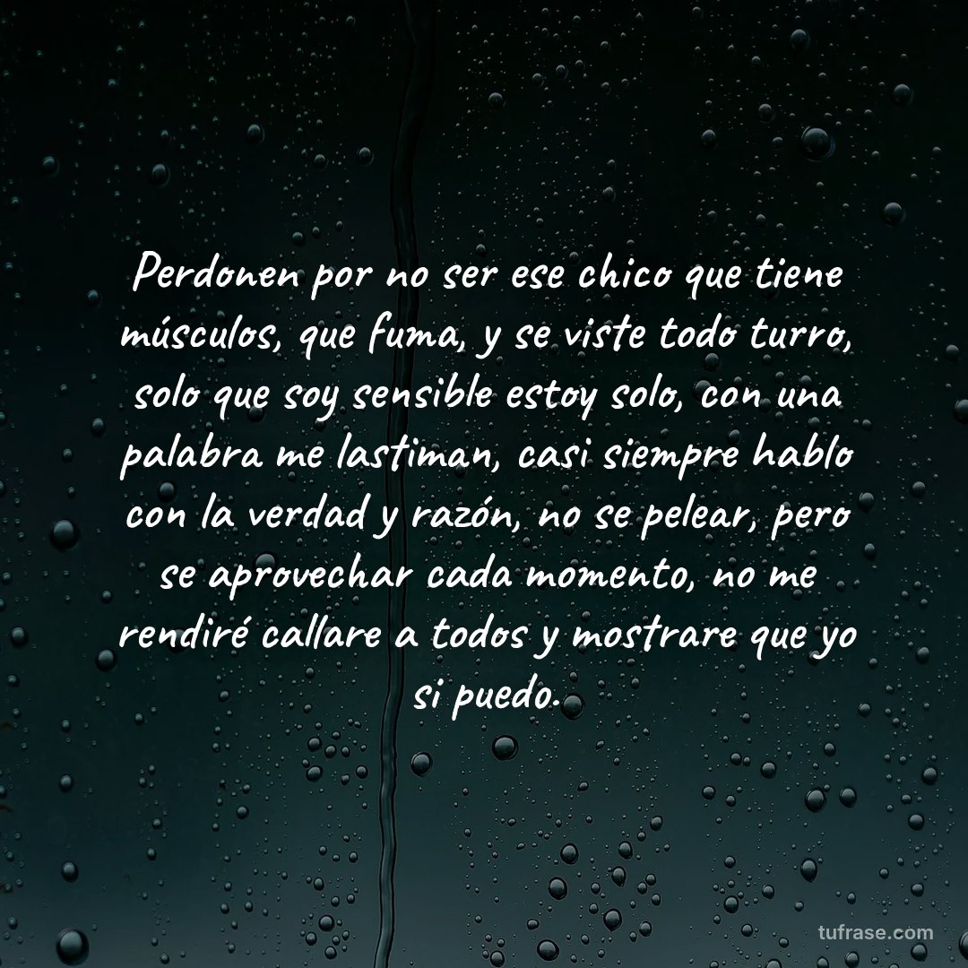 Perdonen por no ser ese chico que tiene músculos, que fuma, y se viste todo turro, solo que soy sensible estoy solo, con una palabra me lastiman, casi siempre hablo con la verdad y razón, no se pelear, pero se aprovechar cada momento, no me rendiré callare a todos y mostrare que yo si puedo.