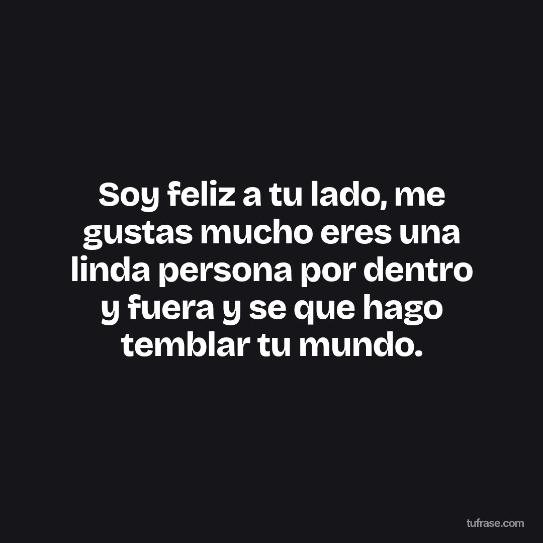Soy feliz a tu lado, me gustas mucho eres una linda persona por dentro y fuera y se que hago temblar tu mundo.