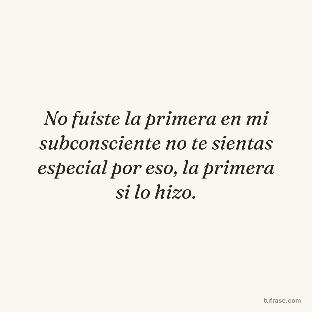 No fuiste la primera en mi subconsciente no te sientas especial por eso, la primera si lo hizo.