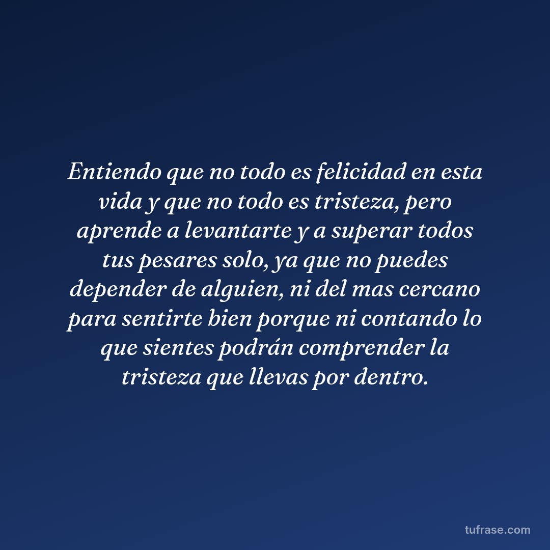 Entiendo que no todo es felicidad en esta vida y que no todo es tristeza, pero aprende a levantarte y a superar todos tus pesares solo, ya que no puedes depender de alguien, ni del mas cercano para sentirte bien porque ni contando lo que sientes podrán comprender la tristeza que llevas por dentro.