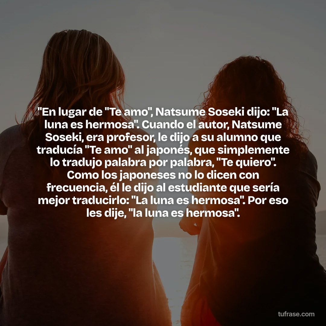 "En lugar de "Te amo", Natsume Soseki dijo: "La luna es hermosa". Cuando el autor, Natsume Soseki, era profesor, le dijo a su alumno que traducía "Te amo" al japonés, que simplemente lo tradujo palabra por palabra, "Te quiero". Como los japoneses no lo dicen con frecuencia, él le dijo al estudiante que sería mejor traducirlo: "La luna es hermosa". Por eso les dije, "la luna es hermosa".