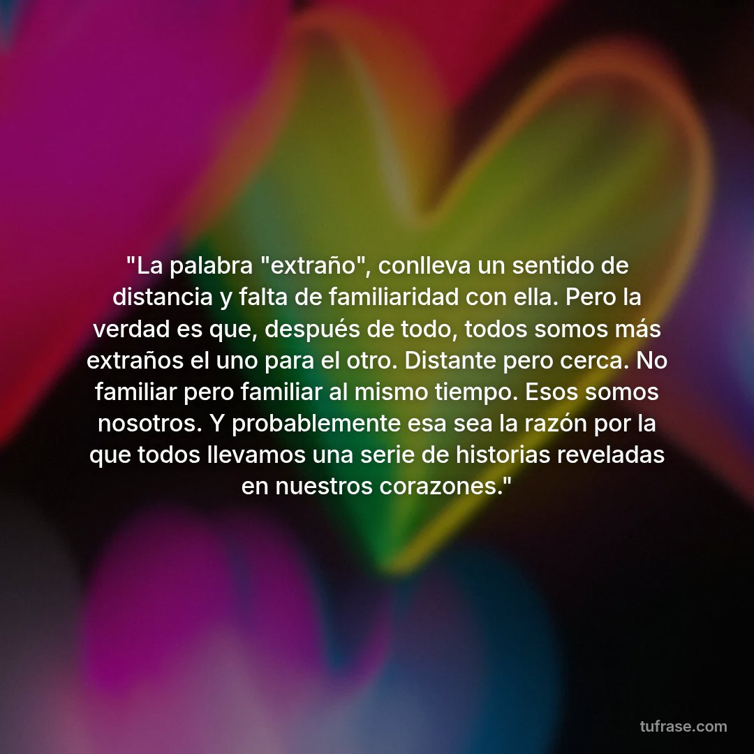 "La palabra "extraño", conlleva un sentido de distancia y falta de familiaridad con ella. Pero la verdad es que, después de todo, todos somos más extraños el uno para el otro. Distante pero cerca. No familiar pero familiar al mismo tiempo. Esos somos nosotros. Y probablemente esa sea la razón por la que todos llevamos una serie de historias reveladas en nuestros corazones."