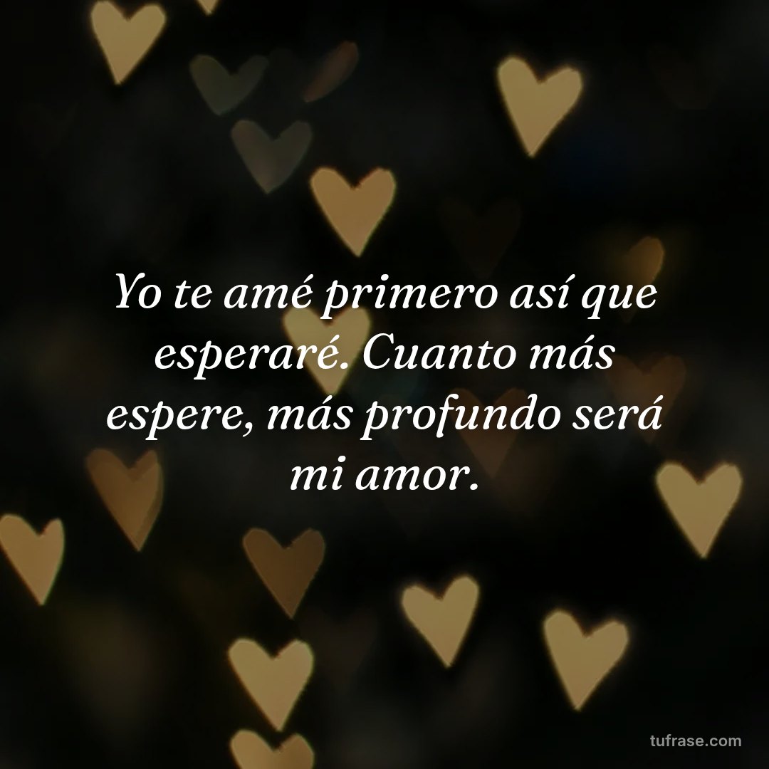 Yo te amé primero así que esperaré. Cuanto más espere, más profundo será mi amor.