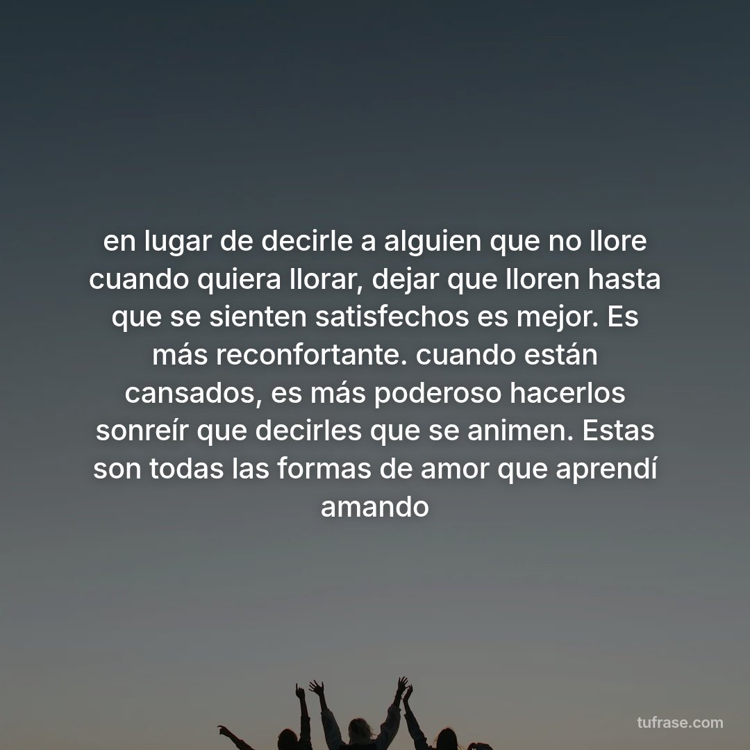en lugar de decirle a alguien que no llore cuando quiera llorar, dejar que lloren hasta que se sienten satisfechos es mejor. Es más reconfortante. cuando están cansados, es más poderoso hacerlos sonreír que decirles que se animen. Estas son todas las formas de amor que aprendí amando