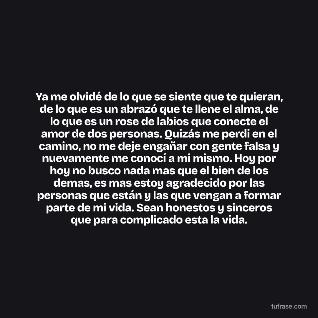 Ya me olvidé de lo que se siente que te quieran, de lo que es un abrazó que te llene el alma, de lo que es un rose de labios que conecte el amor de dos personas. Quizás me perdi en el camino, no me deje engañar con gente falsa y nuevamente me conocí a mi mismo. Hoy por hoy no busco nada mas que el bien de los demas, es mas estoy agradecido por las personas que están y las que vengan a formar parte de mi vida. Sean honestos y sinceros que para complicado esta la vida.
