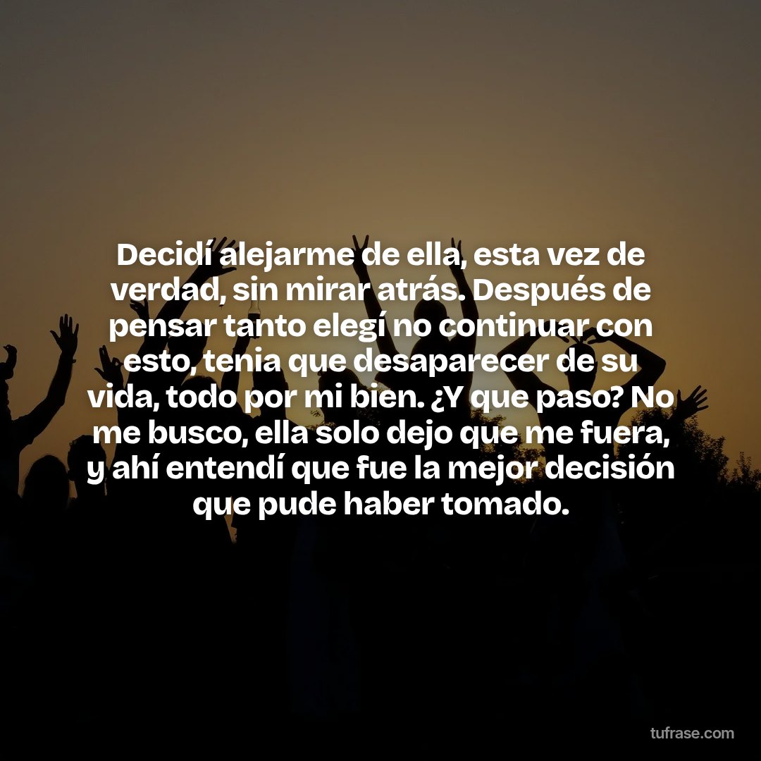 Decidí alejarme de ella, esta vez de verdad, sin mirar atrás. Después de pensar tanto elegí no continuar con esto, tenia que desaparecer de su vida, todo por mi bien. ¿Y que paso? No me busco, ella solo dejo que me fuera, y ahí entendí que fue la mejor decisión que pude haber tomado.