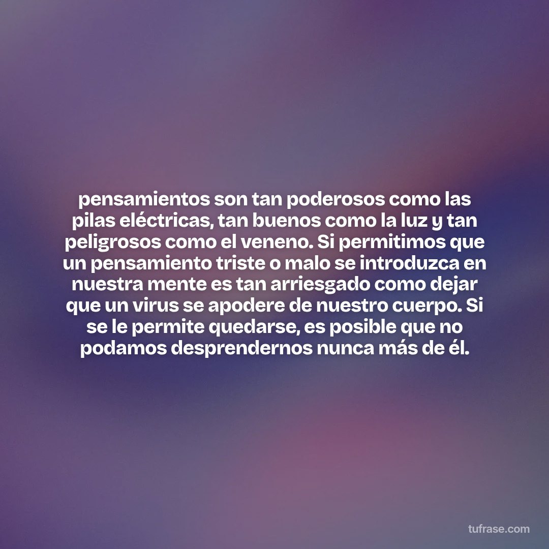 pensamientos son tan poderosos como las pilas eléctricas, tan buenos como la luz y tan peligrosos como el veneno. Si permitimos que un pensamiento triste o malo se introduzca en nuestra mente es tan arriesgado como dejar que un virus se apodere de nuestro cuerpo. Si se le permite quedarse, es posible que no podamos desprendernos nunca más de él.