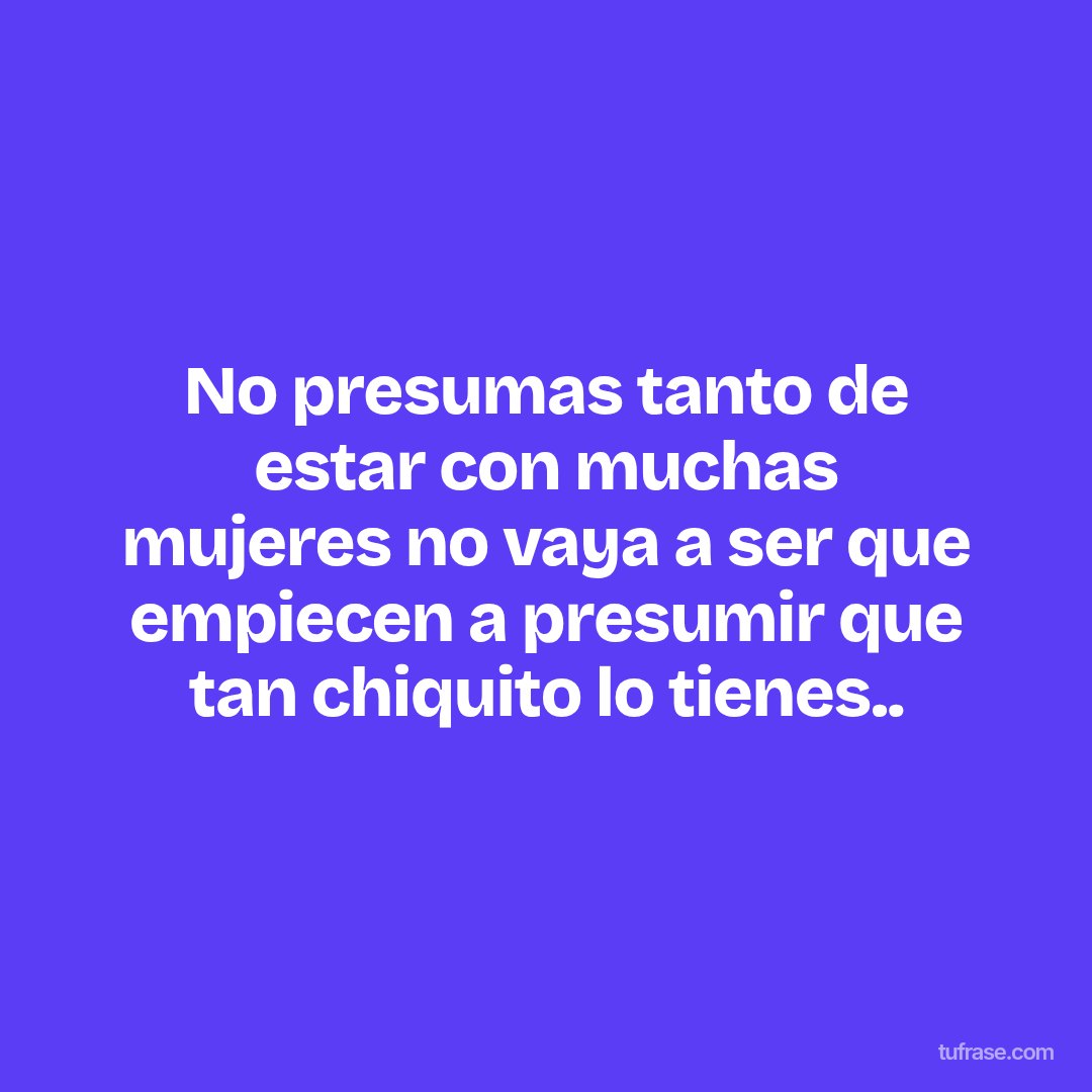 No presumas tanto de estar con muchas mujeres no vaya a ser que empiecen a presumir que tan chiquito lo tienes..