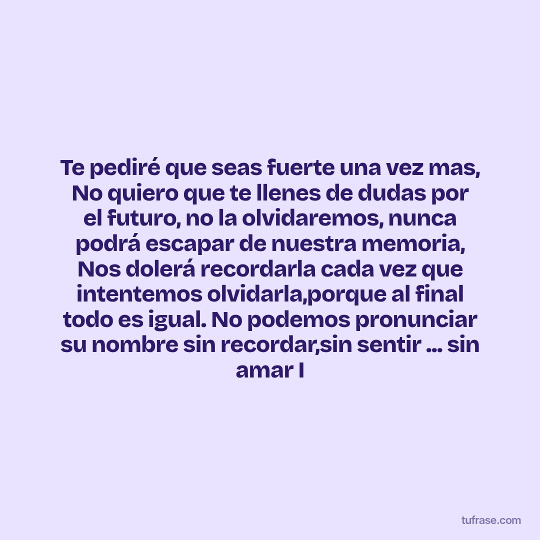 Te pediré que seas fuerte una vez mas, No quiero que te llenes de dudas por el futuro, no la olvidaremos, nunca podrá escapar de nuestra memoria, Nos dolerá recordarla cada vez que intentemos olvidarla,porque al final todo es igual. No podemos pronunciar su nombre sin recordar,sin sentir ... sin amar I