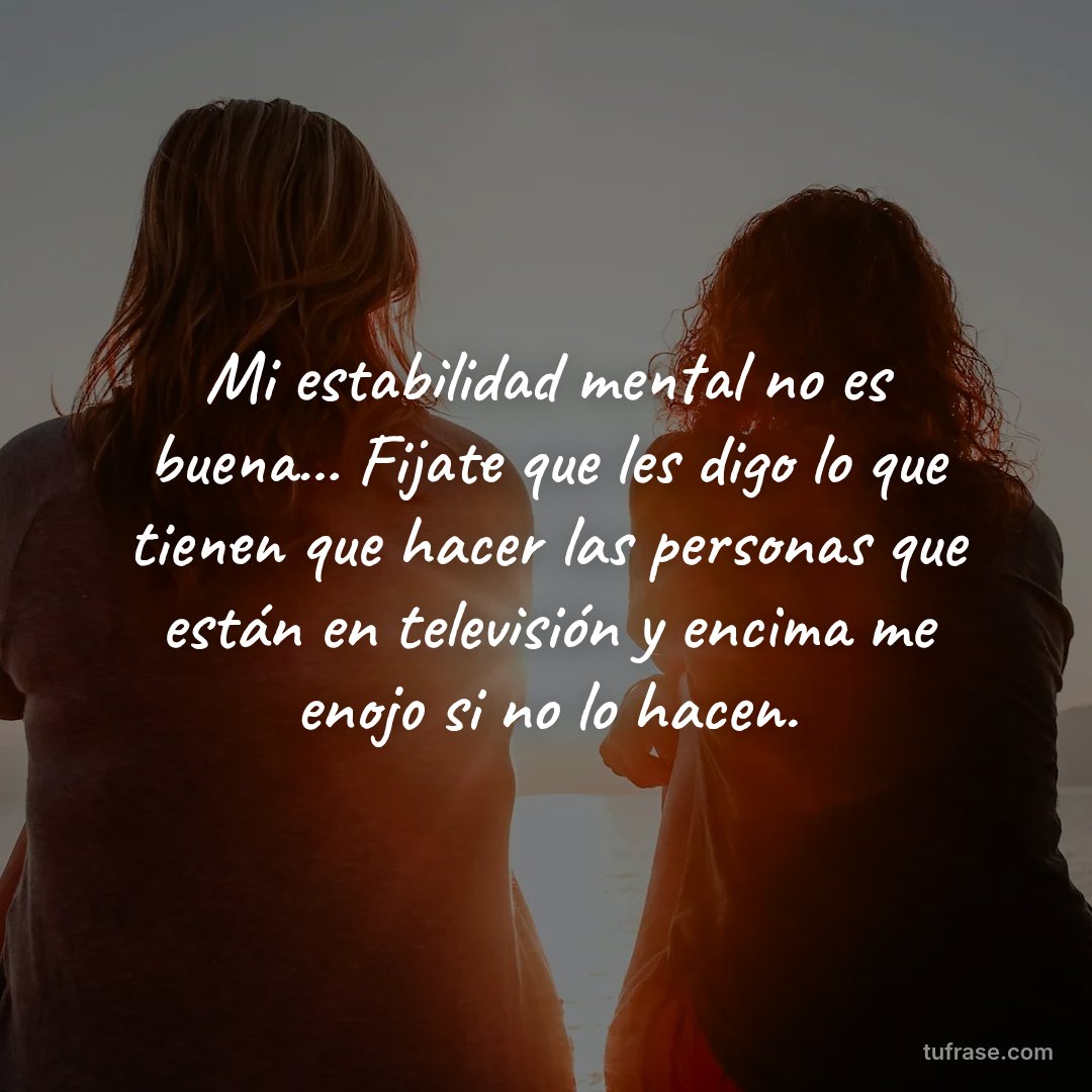 Mi estabilidad mental no es buena... Fijate que les digo lo que tienen que hacer las personas que están en televisión y encima me enojo si no lo hacen.