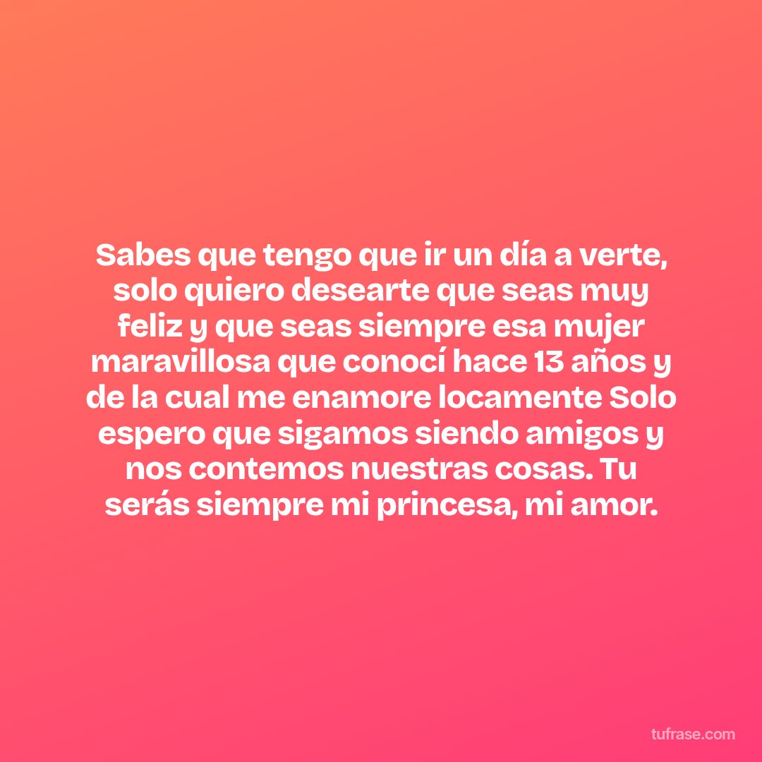 Sabes que tengo que ir un día a verte, solo quiero desearte que seas muy feliz y que seas siempre esa mujer maravillosa que conocí hace 13 años y de la cual me enamore locamente Solo espero que sigamos siendo amigos y nos contemos nuestras cosas. Tu serás siempre mi princesa, mi amor.