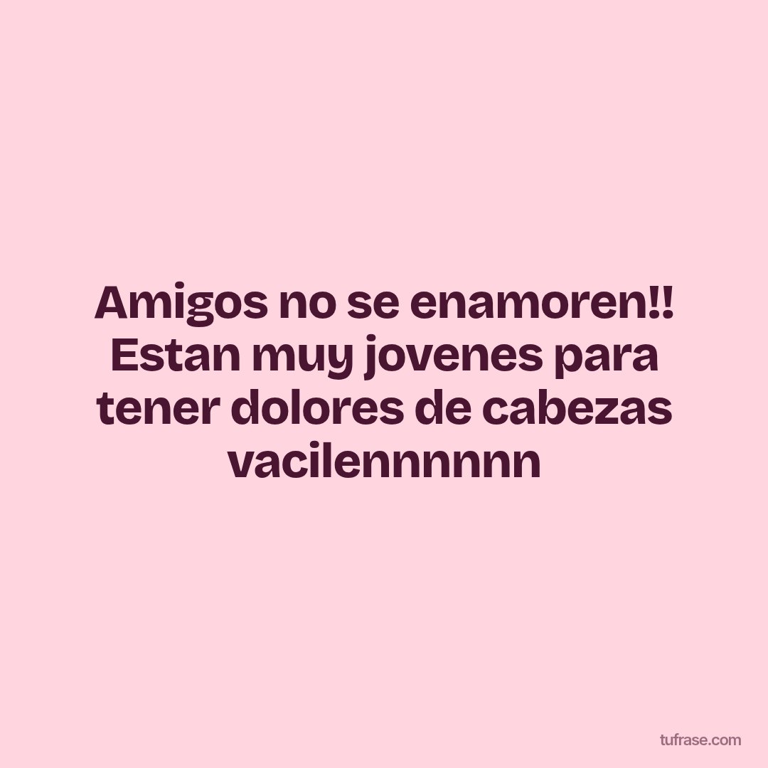 Amigos no se enamoren!! Estan muy jovenes para tener dolores de cabezas vacilennnnnn