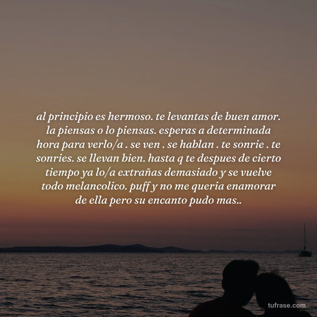 al principio es hermoso. te levantas de buen amor. la piensas o lo piensas. esperas a determinada hora para verlo/a . se ven . se hablan . te sonrie . te sonries. se llevan bien. hasta q te despues de cierto tiempo ya lo/a extrañas demasiado y se vuelve todo melancolico. puff y no me queria enamorar de ella pero su encanto pudo mas..