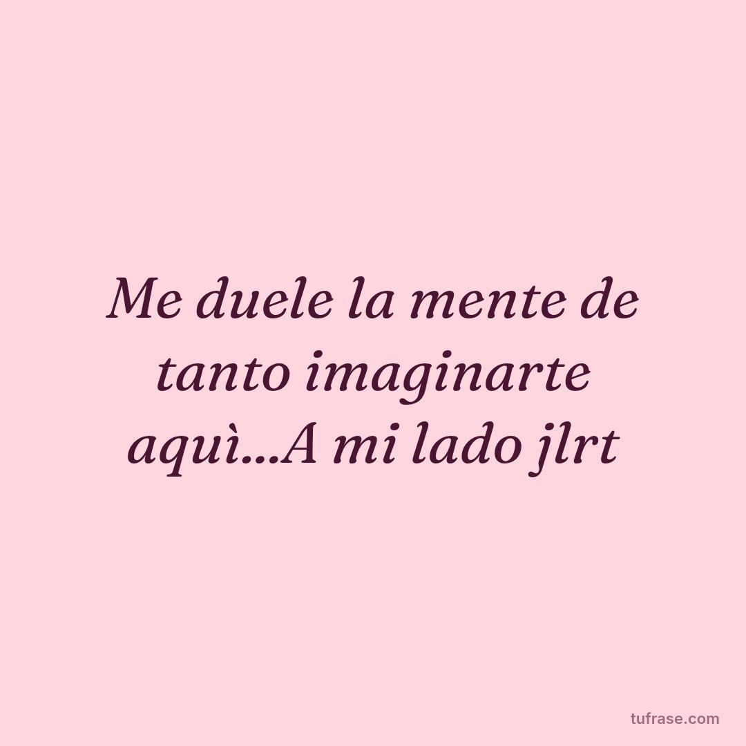 Me duele la mente de tanto imaginarte aquì...A mi lado jlrt