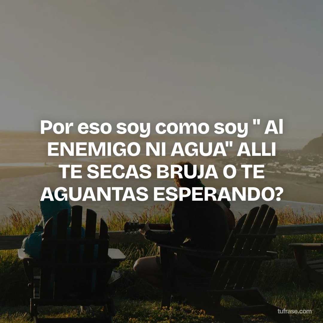 Por eso soy como soy " Al ENEMIGO NI AGUA" ALLI TE SECAS BRUJA O TE AGUANTAS ESPERANDO?