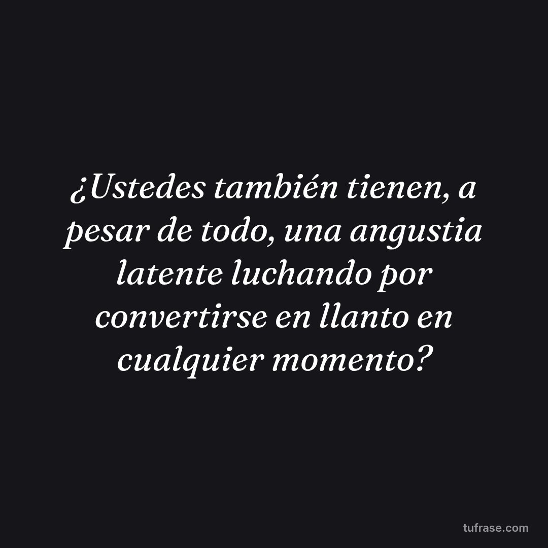 ¿Ustedes también tienen, a pesar de todo, una angustia latente luchando por convertirse en llanto en cualquier momento?