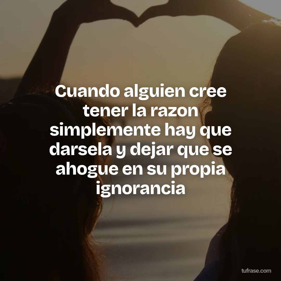Cuando alguien cree tener la razon simplemente hay que darsela y dejar que se ahogue en su propia ignorancia