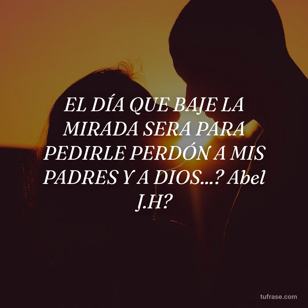 EL DÍA QUE BAJE LA MIRADA SERA PARA PEDIRLE PERDÓN A MIS PADRES Y A DIOS...? Abel J.H?