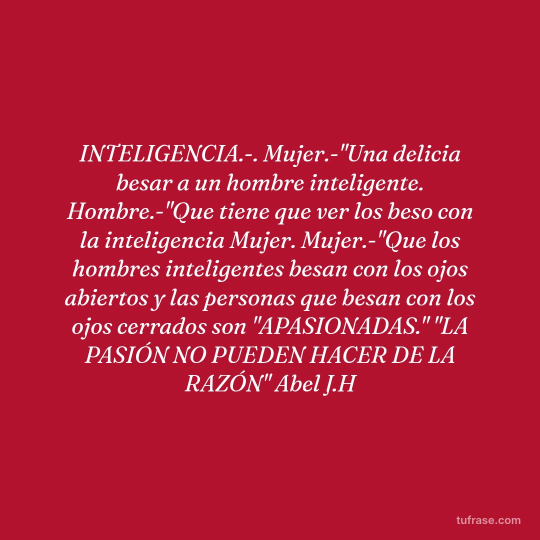 INTELIGENCIA.-. Mujer.-"Una delicia besar a un hombre inteligente. Hombre.-"Que tiene que ver los beso con la inteligencia Mujer. Mujer.-"Que los hombres inteligentes besan con los ojos abiertos y las personas que besan con los ojos cerrados son "APASIONADAS." "LA PASIÓN NO PUEDEN HACER DE LA RAZÓN" Abel J.H