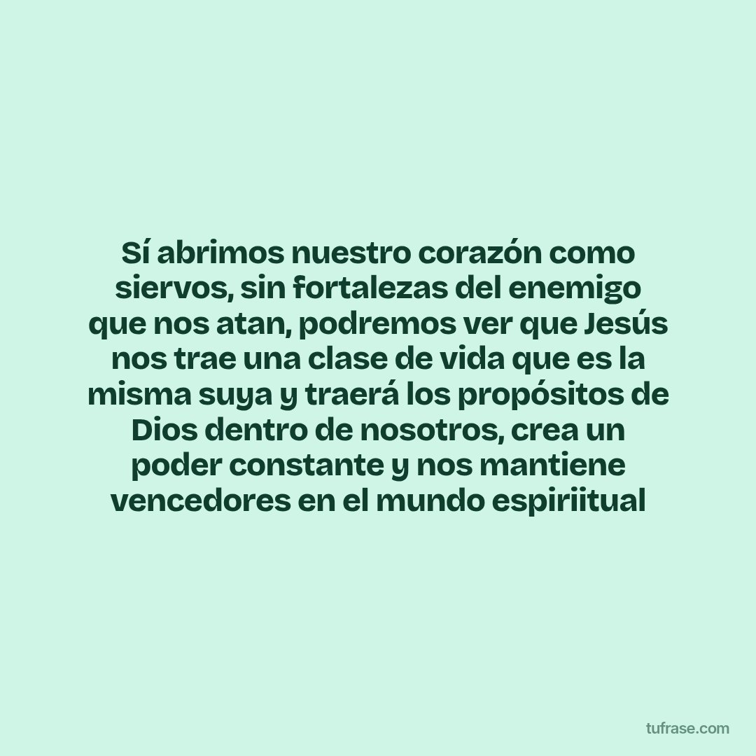 Sí abrimos nuestro corazón como siervos, sin fortalezas del enemigo que nos atan, podremos ver que Jesús nos trae una clase de vida que es la misma suya y traerá los propósitos de Dios dentro de nosotros, crea un poder constante y nos mantiene vencedores en el mundo espiriitual