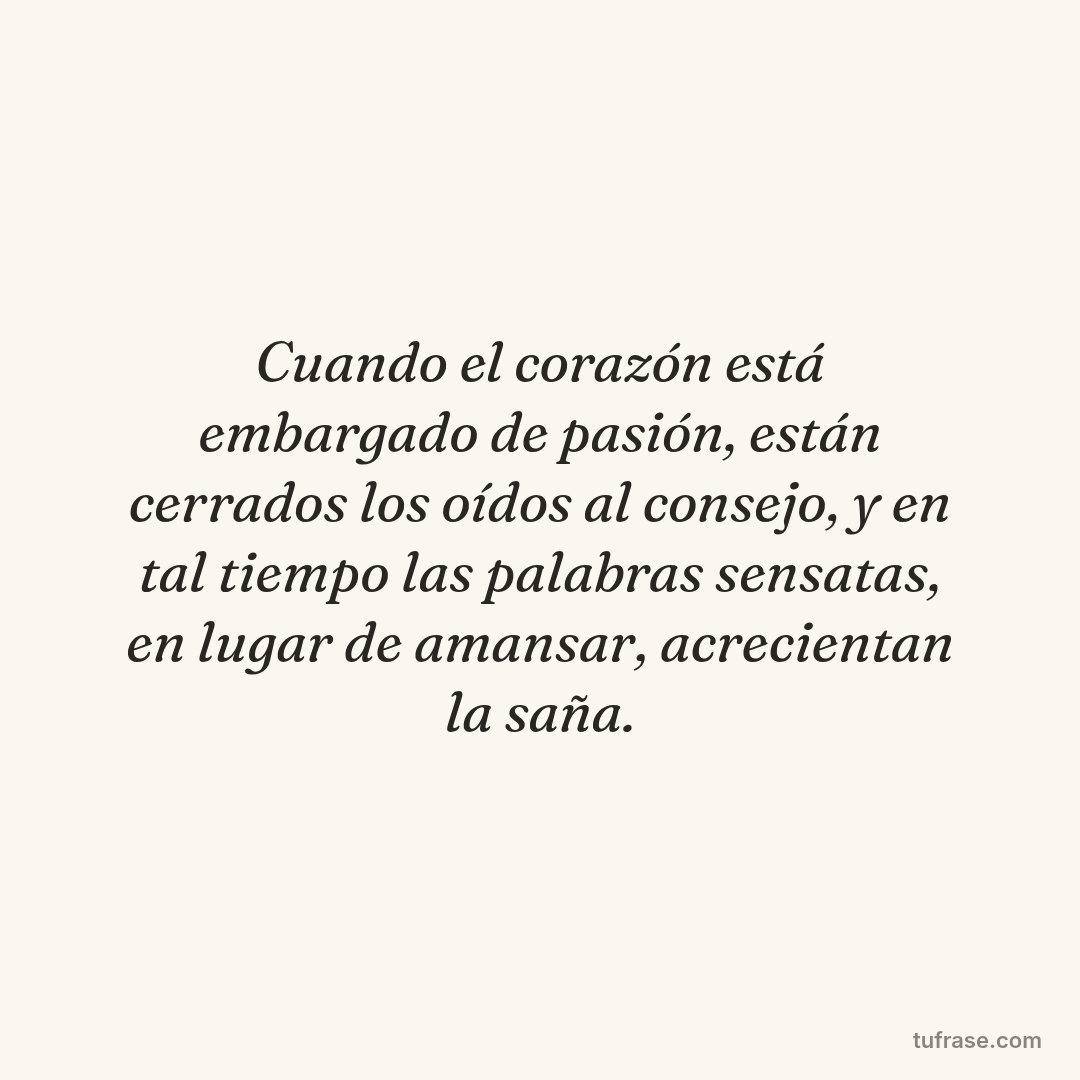 Cuando el corazón está embargado de pasión, están cerrados los oídos al consejo, y en tal tiempo las palabras sensatas, en lugar de amansar, acrecientan la saña.