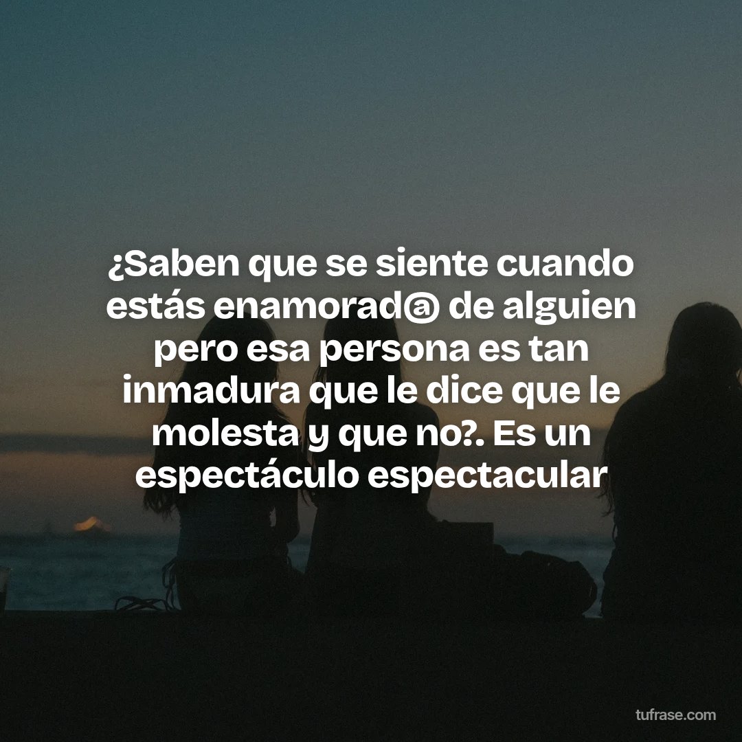 ¿Saben que se siente cuando estás enamorad@ de alguien pero esa persona es tan inmadura que le dice que le molesta y que no?. Es un espectáculo espectacular