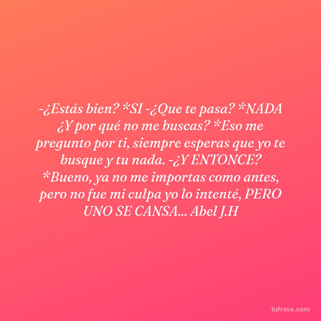 -¿Estás bien? *SI -¿Que te pasa? *NADA ¿Y por qué no me buscas? *Eso me pregunto por ti, siempre esperas que yo te busque y tu nada. -¿Y ENTONCE? *Bueno, ya no me importas como antes, pero no fue mi culpa yo lo intenté, PERO UNO SE CANSA... Abel J.H