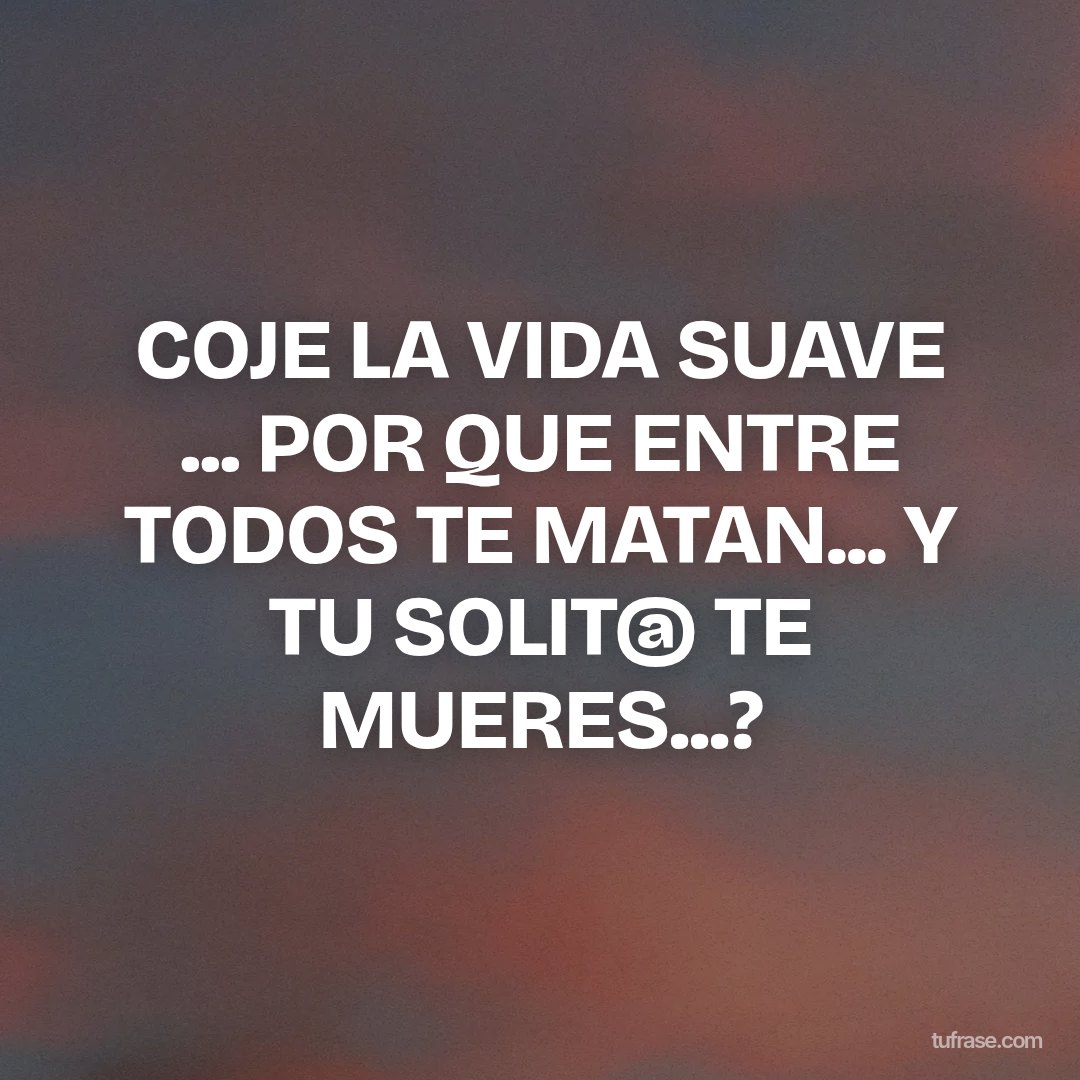 COJE LA VIDA SUAVE ... POR QUE ENTRE TODOS TE MATAN... Y TU SOLIT@ TE MUERES...?