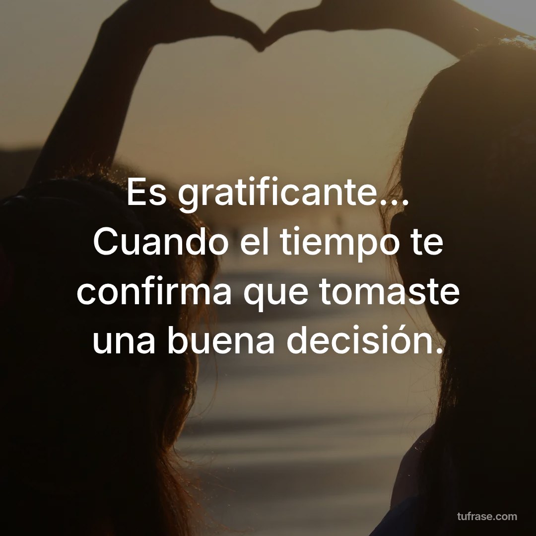 Es gratificante... Cuando el tiempo te confirma que tomaste una buena decisión.