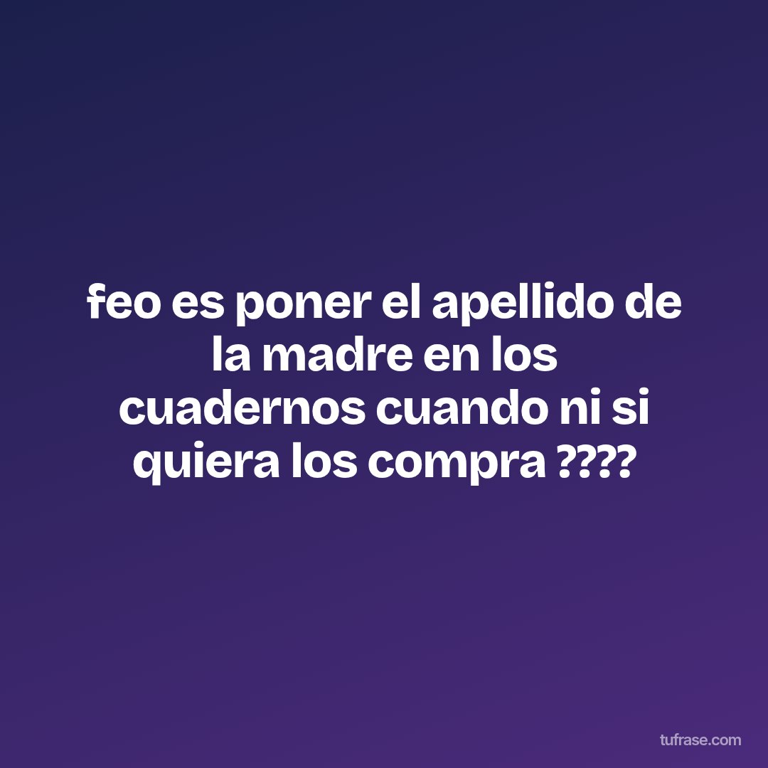 feo es poner el apellido de la madre en los cuadernos cuando ni si quiera los compra ????
