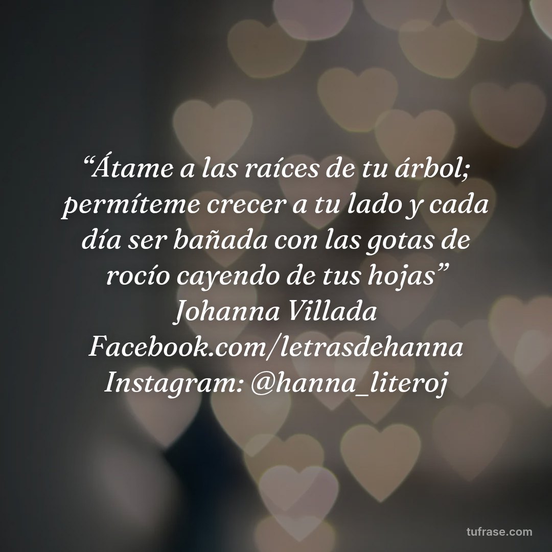 “Átame a las raíces de tu árbol; permíteme crecer a tu lado y cada día ser bañada con las gotas de rocío cayendo de tus hojas” Johanna Villada Facebook.com/letrasdehanna Instagram: @hanna_literoj