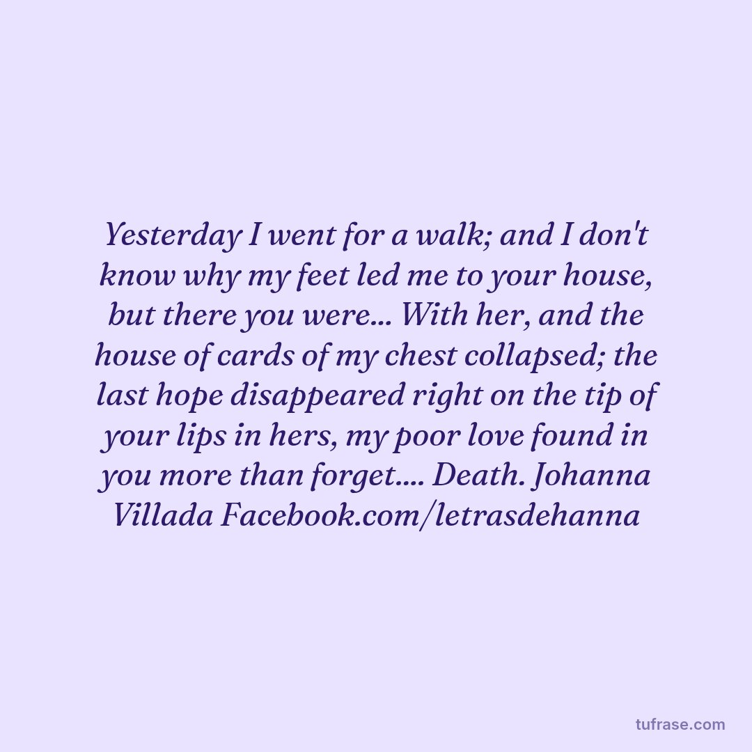 Yesterday I went for a walk; and I don't know why my feet led me to your house, but there you were... With her, and the house of cards of my chest collapsed; the last hope disappeared right on the tip of your lips in hers, my poor love found in you more than forget.... Death. Johanna Villada Facebook.com/letrasdehanna