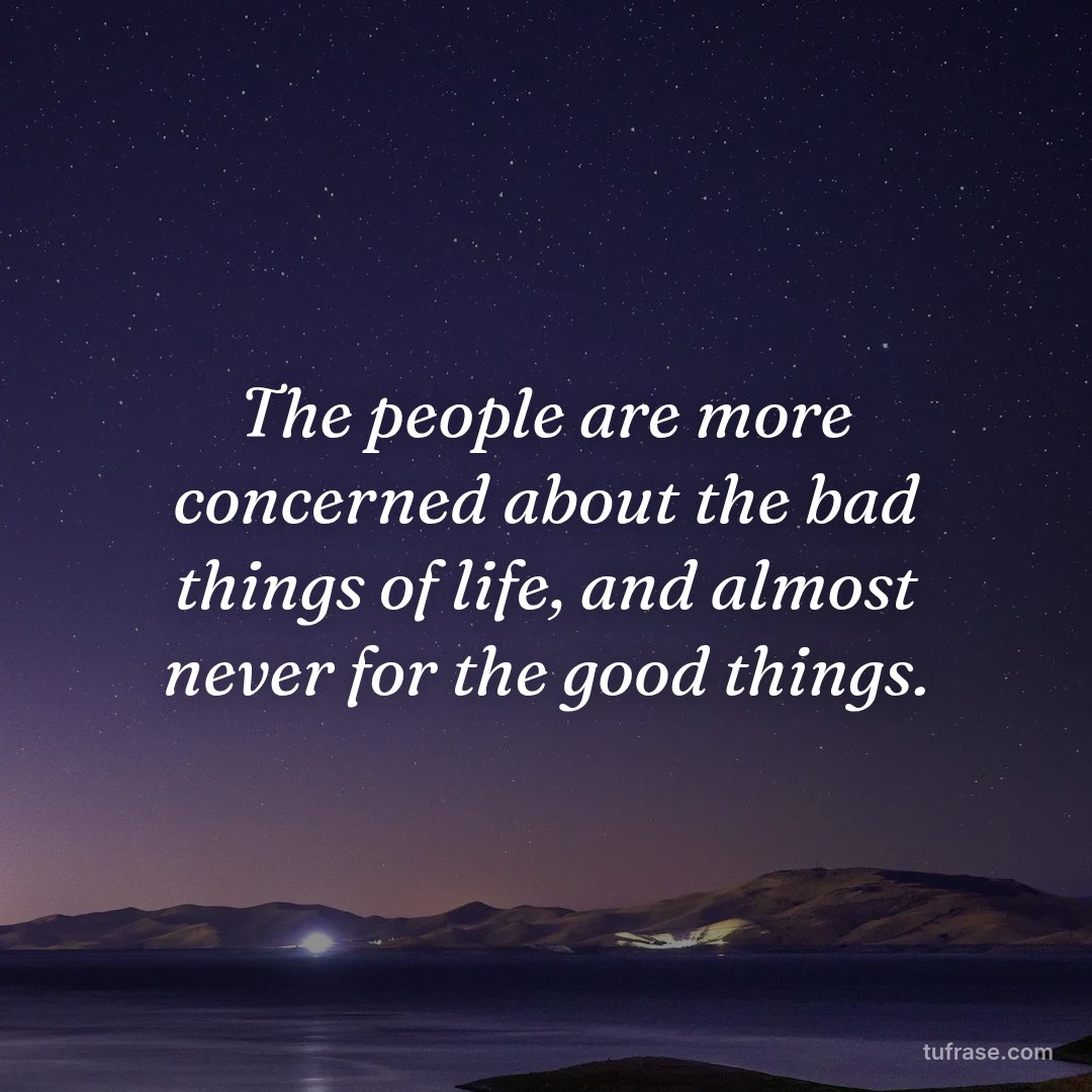 The people are more concerned about the bad things of life, and almost never for the good things.