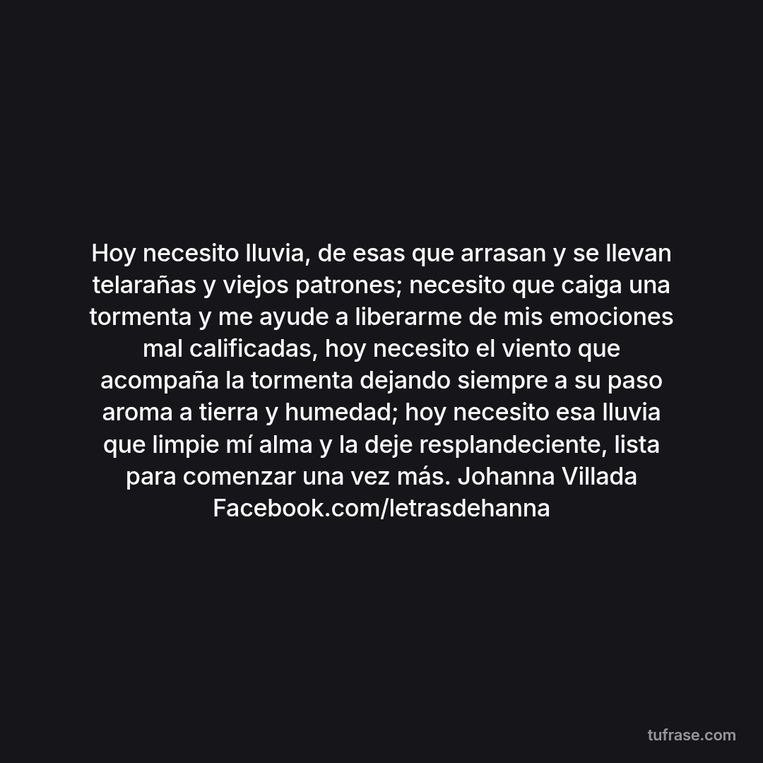 Hoy necesito lluvia, de esas que arrasan y se llevan telarañas y viejos patrones; necesito que caiga una tormenta y me ayude a liberarme de mis emociones mal calificadas, hoy necesito el viento que acompaña la tormenta dejando siempre a su paso aroma a tierra y humedad; hoy necesito esa lluvia que limpie mí alma y la deje resplandeciente, lista para comenzar una vez más. Johanna Villada Facebook.com/letrasdehanna