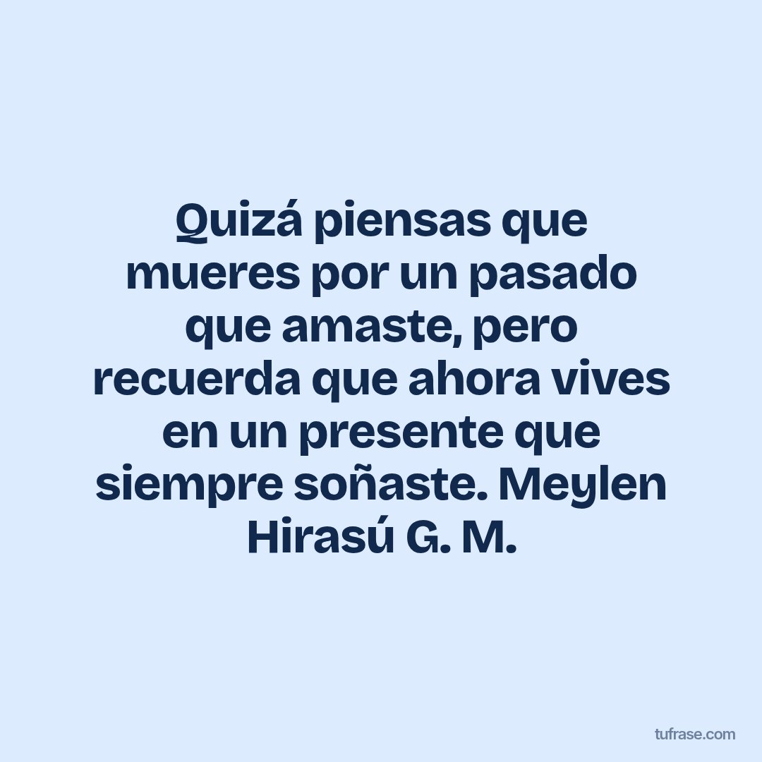 Quizá piensas que mueres por un pasado que amaste, pero recuerda que ahora vives en un presente que siempre soñaste. Meylen Hirasú G. M.