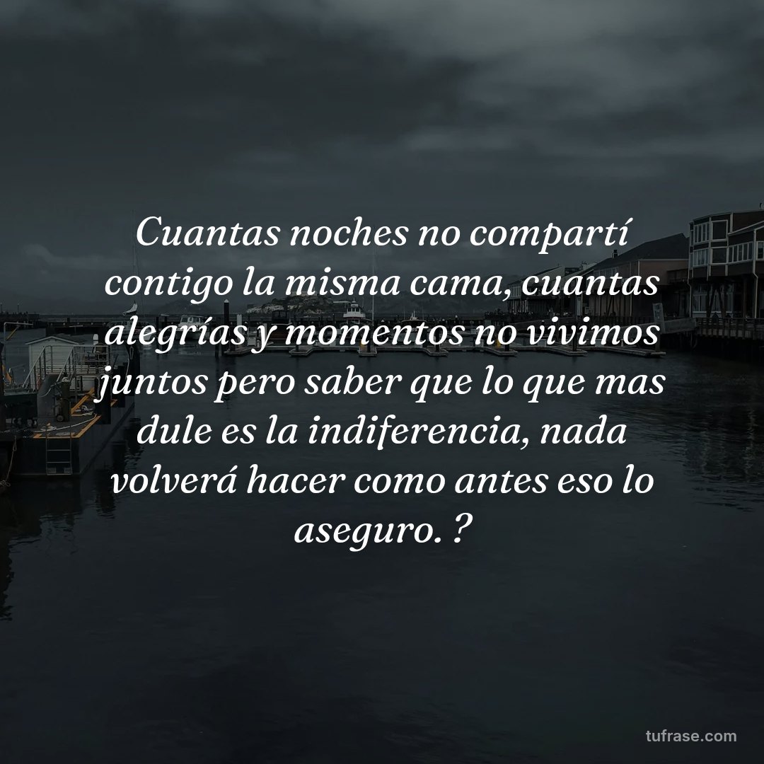 Cuantas noches no compartí contigo la misma cama, cuantas alegrías y momentos no vivimos juntos pero saber que lo que mas dule es la indiferencia, nada volverá hacer como antes eso lo aseguro. ?