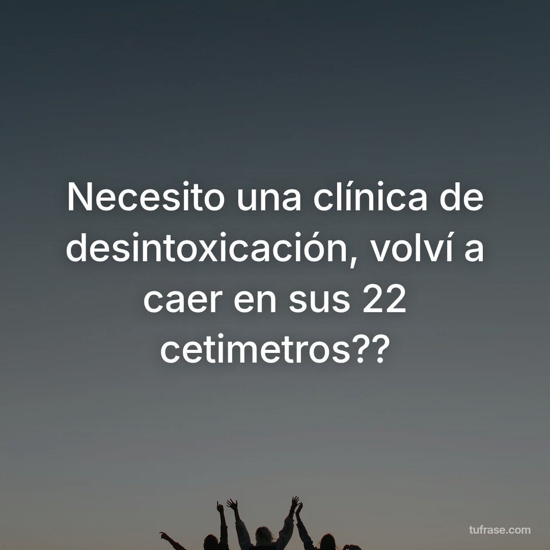 Necesito una clínica de desintoxicación, volví a caer en sus 22 cetimetros??