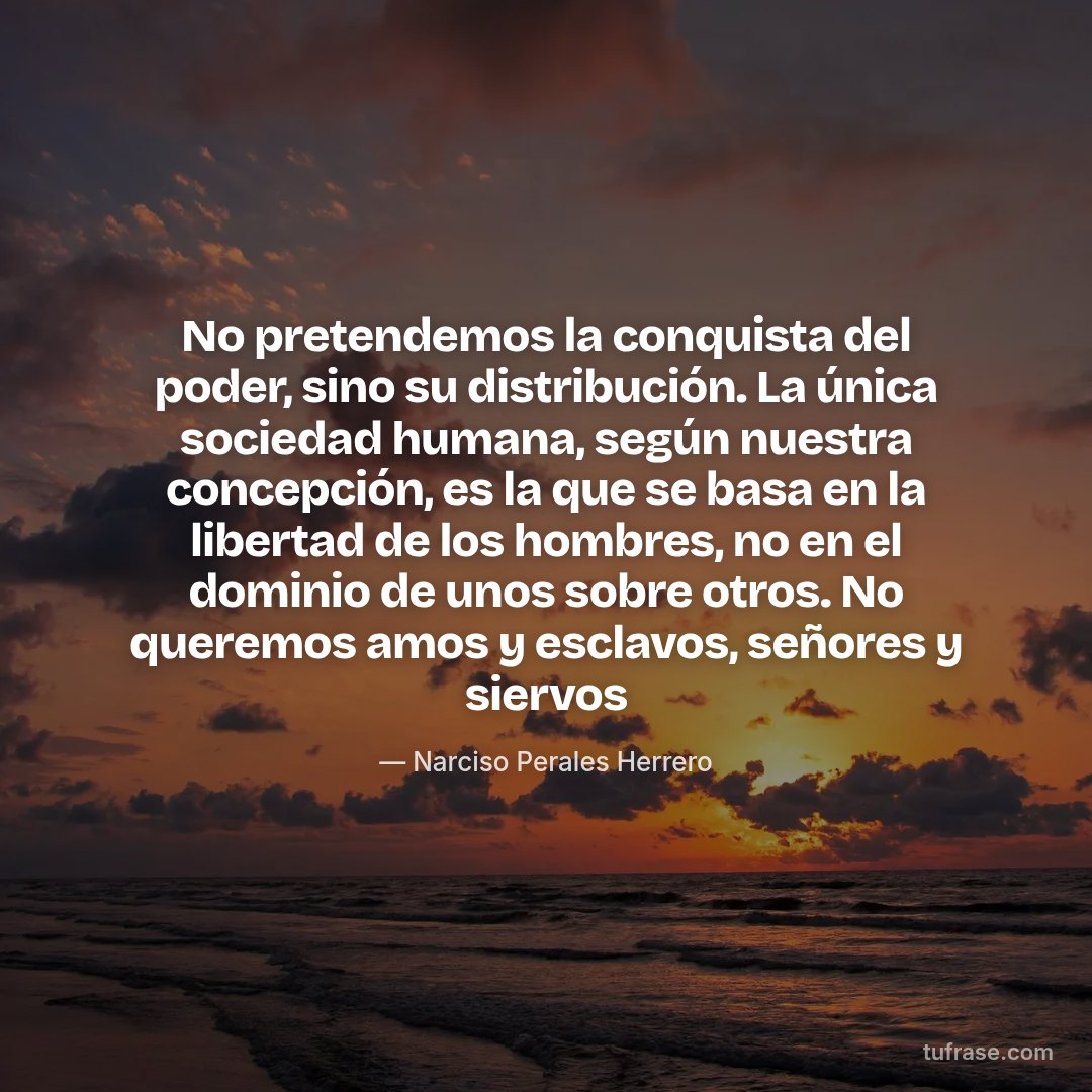 No pretendemos la conquista del poder, sino su distribución. La única sociedad humana, según nuestra concepción, es la que se basa en la libertad de los hombres, no en el dominio de unos sobre otros. No queremos amos y esclavos, señores y siervos