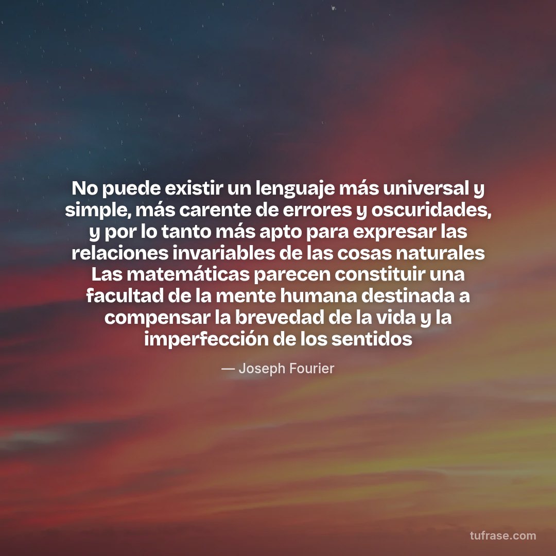 No puede existir un lenguaje más universal y simple, más carente de errores y oscuridades, y por lo tanto más apto para expresar las relaciones invariables de las cosas naturales Las matemáticas parecen constituir una facultad de la mente humana destinada a compensar la brevedad de la vida y la imperfección de los sentidos