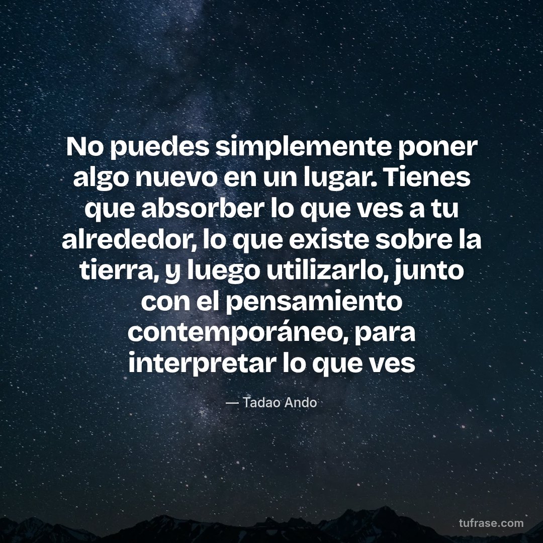 No puedes simplemente poner algo nuevo en un lugar. Tienes que absorber lo que ves a tu alrededor, lo que existe sobre la tierra, y luego utilizarlo, junto con el pensamiento contemporáneo, para interpretar lo que ves
